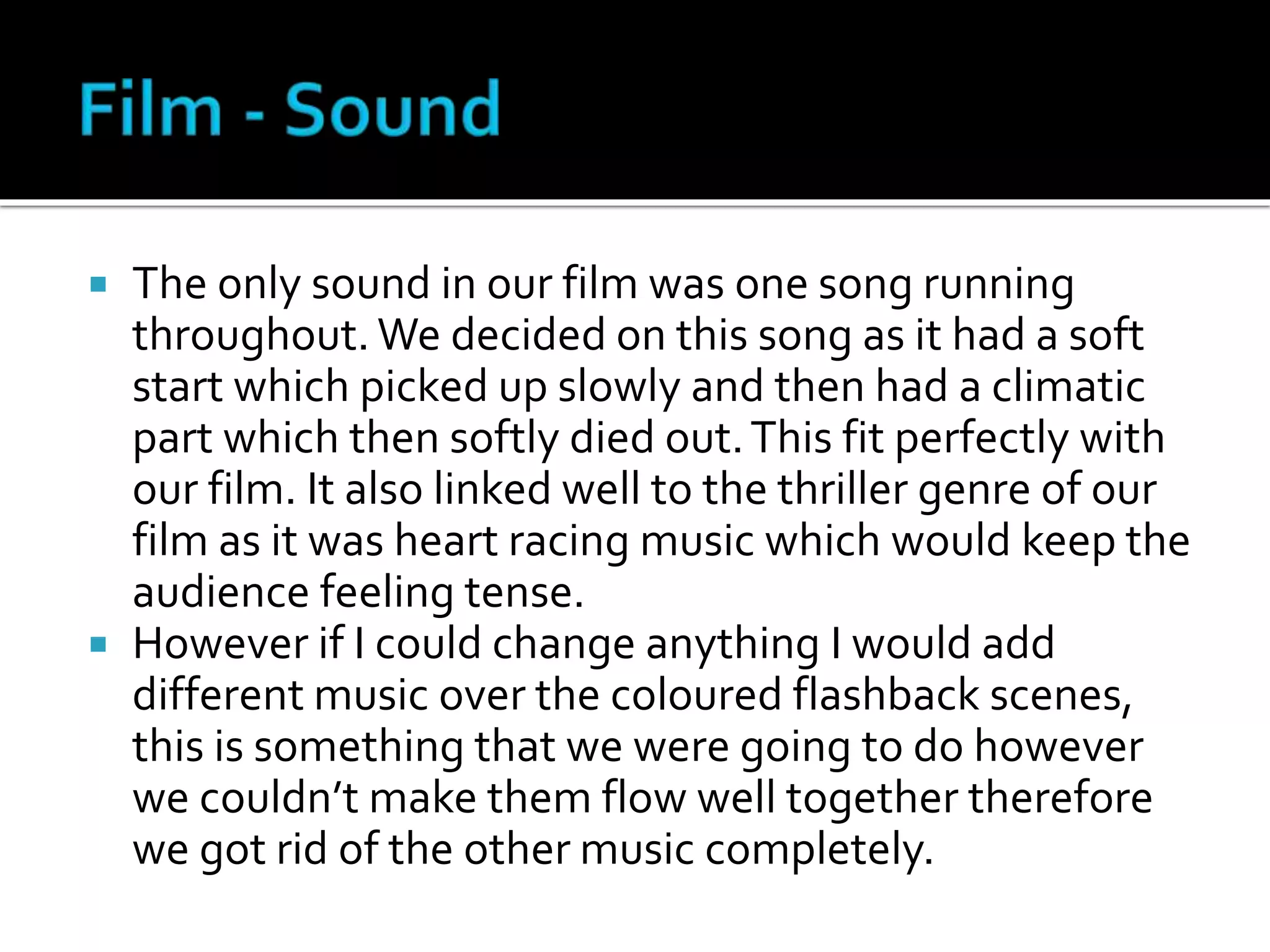  The only sound in our film was one song running
throughout. We decided on this song as it had a soft
start which picked up slowly and then had a climatic
part which then softly died out.This fit perfectly with
our film. It also linked well to the thriller genre of our
film as it was heart racing music which would keep the
audience feeling tense.
 However if I could change anything I would add
different music over the coloured flashback scenes,
this is something that we were going to do however
we couldn’t make them flow well together therefore
we got rid of the other music completely.
 