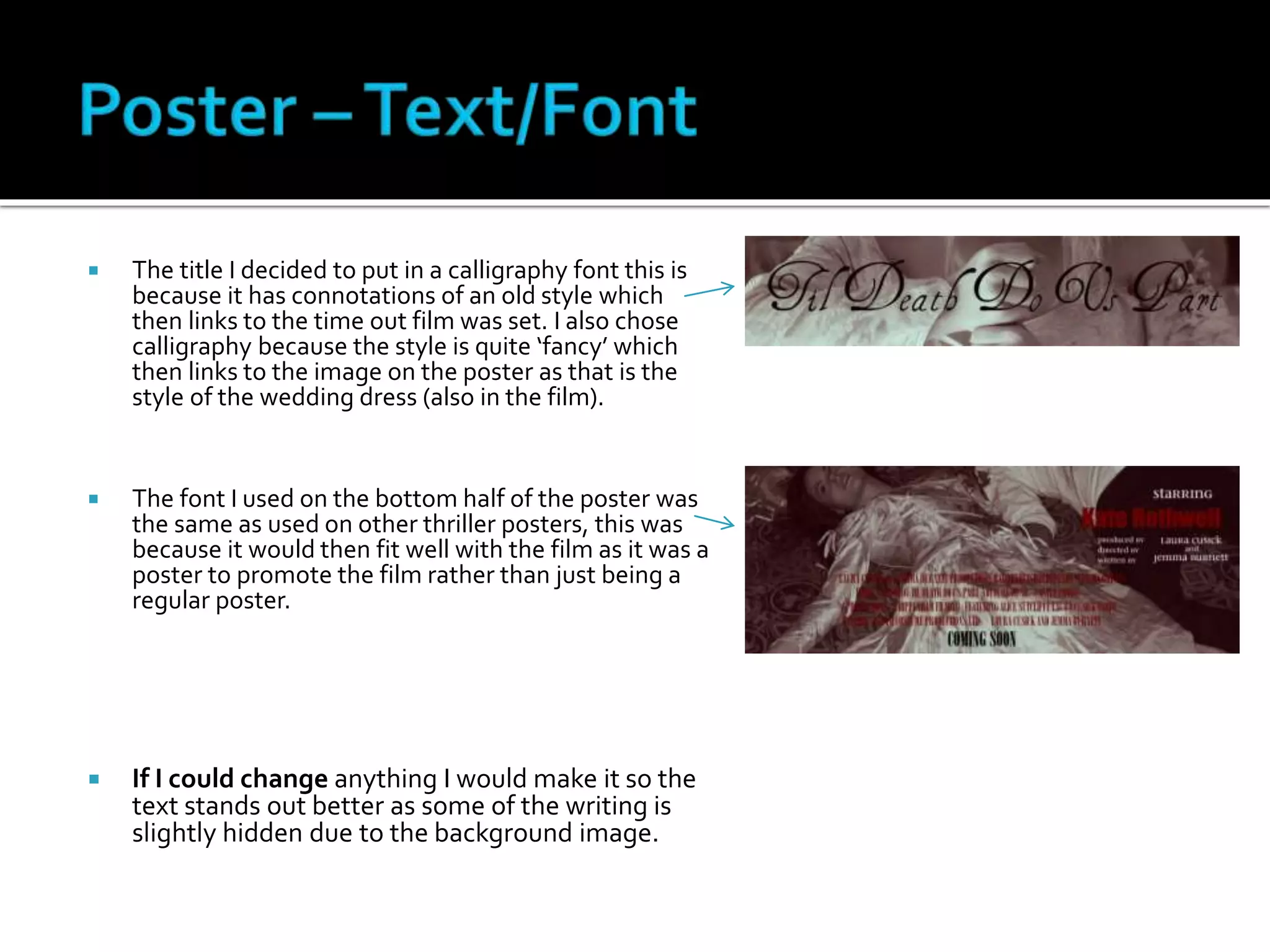  The title I decided to put in a calligraphy font this is
because it has connotations of an old style which
then links to the time out film was set. I also chose
calligraphy because the style is quite ‘fancy’ which
then links to the image on the poster as that is the
style of the wedding dress (also in the film).
 The font I used on the bottom half of the poster was
the same as used on other thriller posters, this was
because it would then fit well with the film as it was a
poster to promote the film rather than just being a
regular poster.
 If I could change anything I would make it so the
text stands out better as some of the writing is
slightly hidden due to the background image.
 