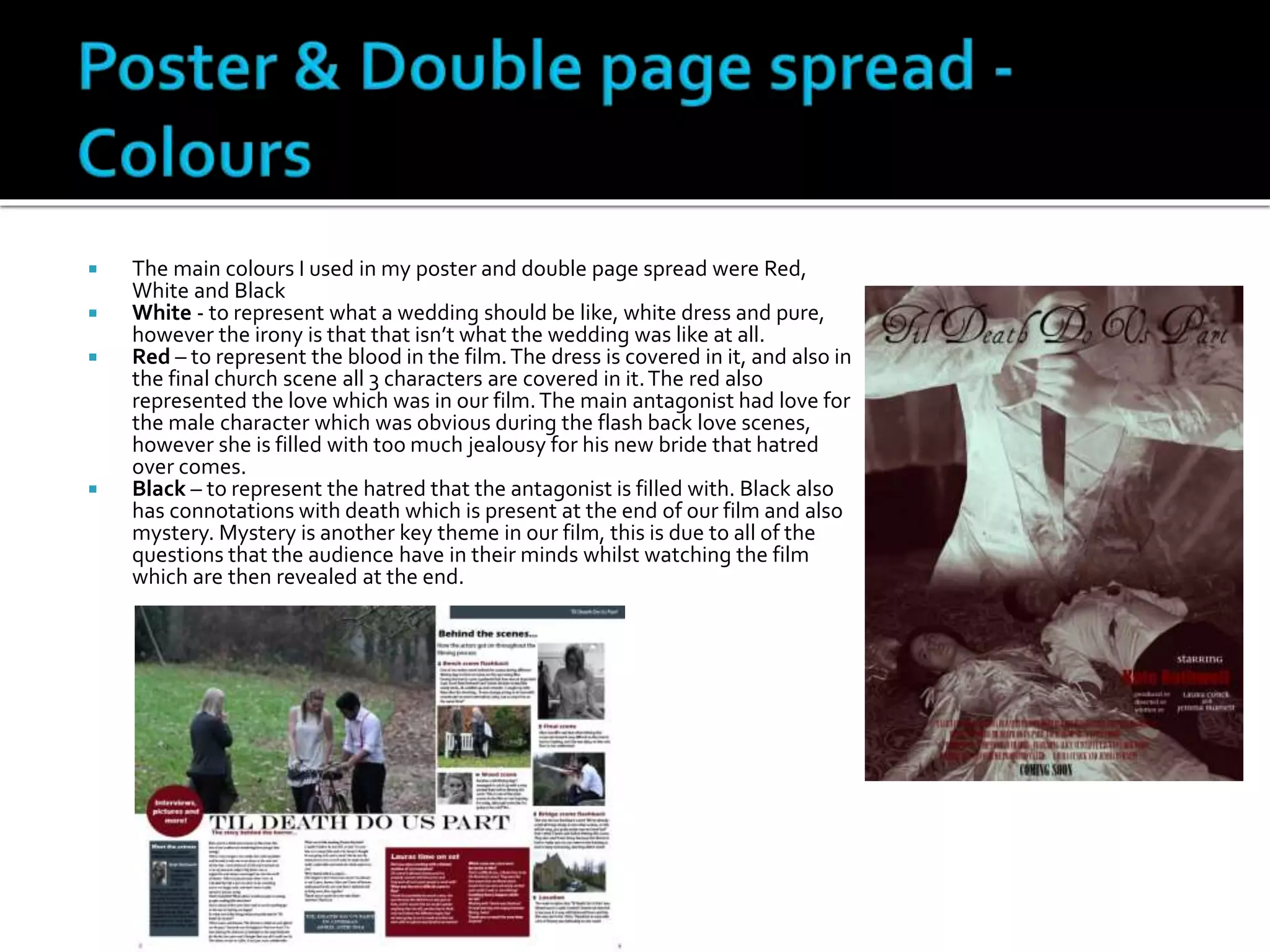  The main colours I used in my poster and double page spread were Red,
White and Black
 White - to represent what a wedding should be like, white dress and pure,
however the irony is that that isn’t what the wedding was like at all.
 Red – to represent the blood in the film.The dress is covered in it, and also in
the final church scene all 3 characters are covered in it.The red also
represented the love which was in our film.The main antagonist had love for
the male character which was obvious during the flash back love scenes,
however she is filled with too much jealousy for his new bride that hatred
over comes.
 Black – to represent the hatred that the antagonist is filled with. Black also
has connotations with death which is present at the end of our film and also
mystery. Mystery is another key theme in our film, this is due to all of the
questions that the audience have in their minds whilst watching the film
which are then revealed at the end.
 