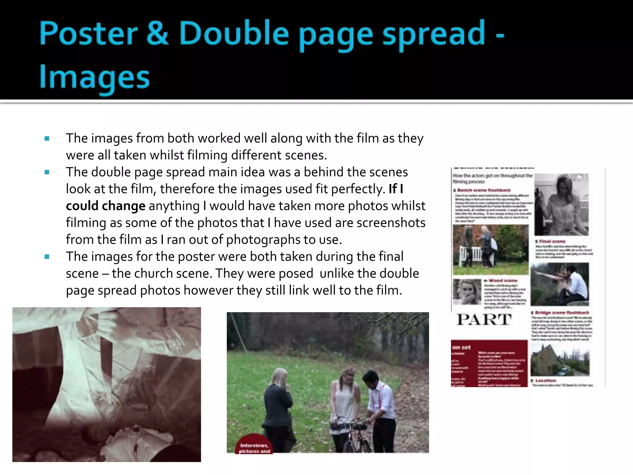  The images from both worked well along with the film as they
were all taken whilst filming different scenes.
 The double page spread main idea was a behind the scenes
look at the film, therefore the images used fit perfectly. If I
could change anything I would have taken more photos whilst
filming as some of the photos that I have used are screenshots
from the film as I ran out of photographs to use.
 The images for the poster were both taken during the final
scene – the church scene. They were posed unlike the double
page spread photos however they still link well to the film.
 