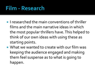  I researched the main conventions of thriller
films and the main narrative ideas in which
the most popular thrillers have.This helped to
think of our own ideas with using these as
starting points.
 What we wanted to create with our film was
keeping the audience engaged and making
them feel suspense as to what is going to
happen.
 