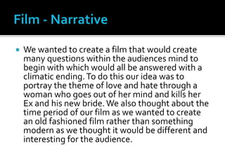  We wanted to create a film that would create
many questions within the audiences mind to
begin with which would all be answered with a
climatic ending.To do this our idea was to
portray the theme of love and hate through a
woman who goes out of her mind and kills her
Ex and his new bride.We also thought about the
time period of our film as we wanted to create
an old fashioned film rather than something
modern as we thought it would be different and
interesting for the audience.
 