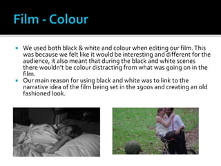  We used both black & white and colour when editing our film.This
was because we felt like it would be interesting and different for the
audience, it also meant that during the black and white scenes
there wouldn’t be colour distracting from what was going on in the
film.
 Our main reason for using black and white was to link to the
narrative idea of the film being set in the 1900s and creating an old
fashioned look.
 