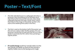 The title I decided to put in a calligraphy font this is
because it has connotations of an old style which
then links to the time out film was set. I also chose
calligraphy because the style is quite ‘fancy’ which
then links to the image on the poster as that is the
style of the wedding dress (also in the film).
 The font I used on the bottom half of the poster was
the same as used on other thriller posters, this was
because it would then fit well with the film as it was a
poster to promote the film rather than just being a
regular poster.
 If I could change anything I would make it so the
text stands out better as some of the writing is
slightly hidden due to the background image.
 