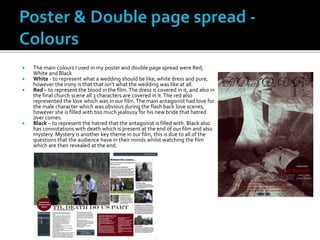  The main colours I used in my poster and double page spread were Red,
White and Black
 White - to represent what a wedding should be like, white dress and pure,
however the irony is that that isn’t what the wedding was like at all.
 Red – to represent the blood in the film.The dress is covered in it, and also in
the final church scene all 3 characters are covered in it.The red also
represented the love which was in our film.The main antagonist had love for
the male character which was obvious during the flash back love scenes,
however she is filled with too much jealousy for his new bride that hatred
over comes.
 Black – to represent the hatred that the antagonist is filled with. Black also
has connotations with death which is present at the end of our film and also
mystery. Mystery is another key theme in our film, this is due to all of the
questions that the audience have in their minds whilst watching the film
which are then revealed at the end.
 