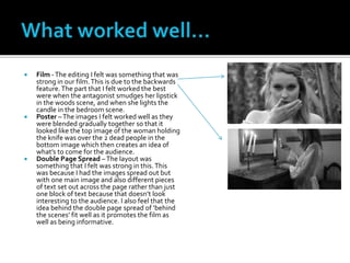  Film -The editing I felt was something that was
strong in our film.This is due to the backwards
feature.The part that I felt worked the best
were when the antagonist smudges her lipstick
in the woods scene, and when she lights the
candle in the bedroom scene.
 Poster –The images I felt worked well as they
were blended gradually together so that it
looked like the top image of the woman holding
the knife was over the 2 dead people in the
bottom image which then creates an idea of
what’s to come for the audience.
 Double Page Spread –The layout was
something that I felt was strong in this.This
was because I had the images spread out but
with one main image and also different pieces
of text set out across the page rather than just
one block of text because that doesn’t look
interesting to the audience. I also feel that the
idea behind the double page spread of ‘behind
the scenes’ fit well as it promotes the film as
well as being informative.
 