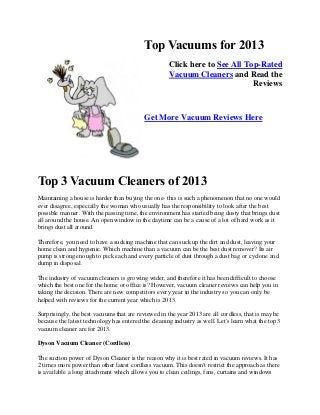 Top Vacuums for 2013
Click here to See All Top-Rated
Vacuum Cleaners and Read the
Reviews
Get More Vacuum Reviews Here
Top 3 Vacuum Cleaners of 2013
Maintaining a house is harder than buying the one- this is such a phenomenon that no one would
ever disagree, especially the woman who usually has the responsibility to look after the best
possible manner. With the passing time, the environment has started being dusty that brings dust
all around the house. An open window in the daytime can be a cause of a lot of hard work as it
brings dust all around.
Therefore, you need to have a sucking machine that can suck up the dirt and dust, leaving your
home clean and hygienic. Which machine than a vacuum can be the best dust remover? Its air
pump is strong enough to pick each and every particle of dust through a dust bag or cyclone and
dump in disposal.
The industry of vacuum cleaners is growing wider, and therefore it has been difficult to choose
which the best one for the home or office is? However, vacuum cleaner reviews can help you in
taking the decision. There are new competitors every year in the industry so you can only be
helped with reviews for the current year which is 2013.
Surprisingly, the best vacuums that are reviewed in the year 2013 are all cordless, that is may be
because the latest technology has entered the cleaning industry as well. Let's learn what the top 3
vacuum cleaner are for 2013.
Dyson Vacuum Cleaner (Cordless)
The suction power of Dyson Cleaner is the reason why it is best rated in vacuum reviews. It has
2 times more power than other latest cordless vacuum. This doesn't restrict the approach as there
is available a long attachment which allows you to clean ceilings, fans, curtains and windows
 