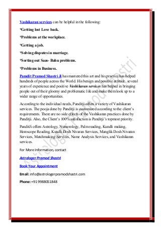 Vashikaran services can be helpful in the following:
*Getting lost Love back.
*Problems at the workplace.
*Getting a job.
*Solving disputes in marriage.
*Sorting out Saas- Bahu problems.
*Problems in Business.
Pamdit Pramod Shastri Ji has mastered this art and his practice has helped
hundreds of people across the World. His benign and positive attitude, several
years of experience and positive Vashikaran services has helped in bringing
people out of their gloomy and problematic life and make them look up to a
wider range of opportunities.
According to the individual needs, Panditji offers a variety of Vashikaran
services. The pooja done by Panditji is customized according to the client’s
requirements. There are no side effects of the Vashikaran practices done by
Panditji. Also, the Client’s 100% satisfaction is Panditji’s topmost priority.
PanditJi offers Astrology, Numerology, Palm reading, Kundli making,
Horoscope Reading, Kundli Dosh Nivaran Services, Manglik Dosh Nivaran
Services, Matchmaking Services, Name Analysis Services, and Vashikaran
services.
For More Information, contact
Astrologer Pramod Shastri
Book Your Appointment
Email: info@astrologerpramodshastri.com
Phone: +91 9988051848
 