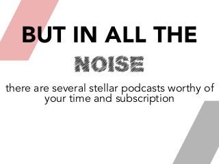 BUT IN ALL THE
NOISE
there are several stellar podcasts worthy of
your time and subscription
 