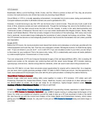VFX Evolution
Baabhubali, Matrix, Lord of the Rings, Krrish, Avatar, and Fan. What is common to them all? Yes, they are all action
movies. And each and every one of them has some very stunning Visual Effects!
Visual Effects or VFX is a visually appealing enhancement, incorporated into movie scenes during post-production.
Computer software and other multimedia channels are used to generate this VFX.
However, it would be wrong to say that VFX can be found only in action movies. They are very much a part of all
kinds of films, television serials and even advertisements. Though this technology has come to the forefront only in
recent times, VFX has been around since the birth of the film industry. It exists in the early black-and-white and
Technicolor movies of Hollywood. We also had it in our own Indian blockbusters like Mughal-e-Azam, Sholay, Maya
Bazaar and Pathala Bhairavi. What has actually changed is the evolution of this technology. With every new movie
that is produced, movie-makers keep challenging the boundaries of what computer technology can achieve. Today,
the VFX domain has become so technologically powerful that it has blurred the line between real and unreal, possible
and impossible.
Scope of VFX
Before the VFX boom, the movie production team based their stories and screenplays on what was possible with the
limited equipment and tools they had. That has now undergone a drastic 180 degree reversal. As Walt Disney rightly
said – “If you can dream it, you can do it!” – so it is with VFX. If you can visualize a scene in your mind, you can bring it
to the screen for your audience! This is the reason why, today, VFX is unabashedly used across all media platforms
to create everything from 10-second ads to 3-hour movies.
Two core components of VFX are Computer Generated Imagery (CGI) and Special Effects (SFX). CGI is creating 3D
objects and scenes on the computer and combining them with the actual movie footage. SFX includes make-up,
special props, animatronics, robotics and pyrotechnic elements, which are used to add value to the production set.
Since the VFX field is so vast, there are ample career opportunities for anyone with a creative flair. As a beginner,
you can even claim a pretty good pay package of INR 3.5 lakhs to INR 4.5 lakhs per annum. And the opportunity to
learn more advanced VFX techniques that come with the job is quite priceless in climbing the creative hierarchy.
Visual Effects Training in Ameerpet
Several image, video and sound editing skills come together to create a VFX bonanza. VFX artists work with
Photoshop, Premiere Pro, Adobe After Effects, Fusion, RealFlow, Houdini, and a whole lot of other software to get
the desired effect on screen. So, if you are ready for an industrious, highly-charged creative career, Sahasra
Academy of Media & Entertainment Studies can help you get there!
SAMES is a Visual Effects Training Institute in Hyderabad with long-standing industry experience in digital fine-arts.
Of all the VFX Courses in Ameerpet, Hyderabad, only SAMES imparts training in cutting-edge technologies of the
future. So, when you complete our program, you will be ready to take up a VFX job anywhere in India or the world!
We also have tie-ups with the movers and shakers of the Indian Media and Entertainment Industry, which makes
getting your first VFX job a breeze. So, why wait? Come join our VFX Course in Ameerpet today and create magic in
your lives!
 