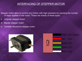 INTERFACING OF STEPPER MOTOR Stepper motor allow to control any motion with high precision by counting the number of steps applied to the motor. These are mainly of three types: Unipolar stepper motor Bipolar stepper motor Variable reluctance stepper motor 