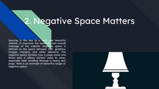 2. Negative Space Matters
Spacing is the key to a neat and beautiful
website. It improves the aesthetic and overall
message of the website. Negative space is
defined as the space between text, graphics,
images, margins, and other elements. The
negative space dictates how a page reads and
flows, plus it allows visitors’ eyes to relax,
especially after scrolling through a heavy text
page. Here is an example of beautiful usage of
negative space:
 