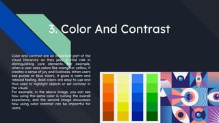 3. Color And Contrast
Color and contrast are an important part of the
visual hierarchy as they play a vital role in
distinguishing core elements. For example,
when a user sees colors like orange or yellow, it
creates a sense of joy and liveliness. When users
see purple or blue colors, it gives a calm and
relaxed feeling. Bold colors are easy to use and
thus used to highlight objects or set contrast in
the visual.
For example, in the above image, you can see
how using the same color is ruining the overall
experience, and the second image showcases
how using color contrast can be impactful for
users.
 