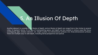 5. An Illusion Of Depth
Another element to consider is the illusion of depth, and an illusion of depth can range from a few inches to several
miles. In layman’s terms, it is a way of manipulating space, and depth can be created in various ways like focus,
overlapping, light, shadow element, etc. Depth pushes two-dimensional surfaces into three-dimensional surfaces.
There are multiple ways to add depth, including aerial perspective and optical.
 