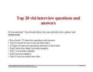Top 20 vlsi interview questions and 
answers 
If you need top 7 free ebooks below for your job interview, please visit: 
4career.net 
• Free ebook: 75 interview questions and answers 
• Top 12 secrets to win every job interviews 
• 13 types of interview quesitons and how to face them 
• Top 8 interview thank you letter samples 
• Top 7 cover letter samples 
• Top 8 resume samples 
• Top 15 ways to search new jobs 
Interview questions and answers – free pdf download Page 1 of 30 
 