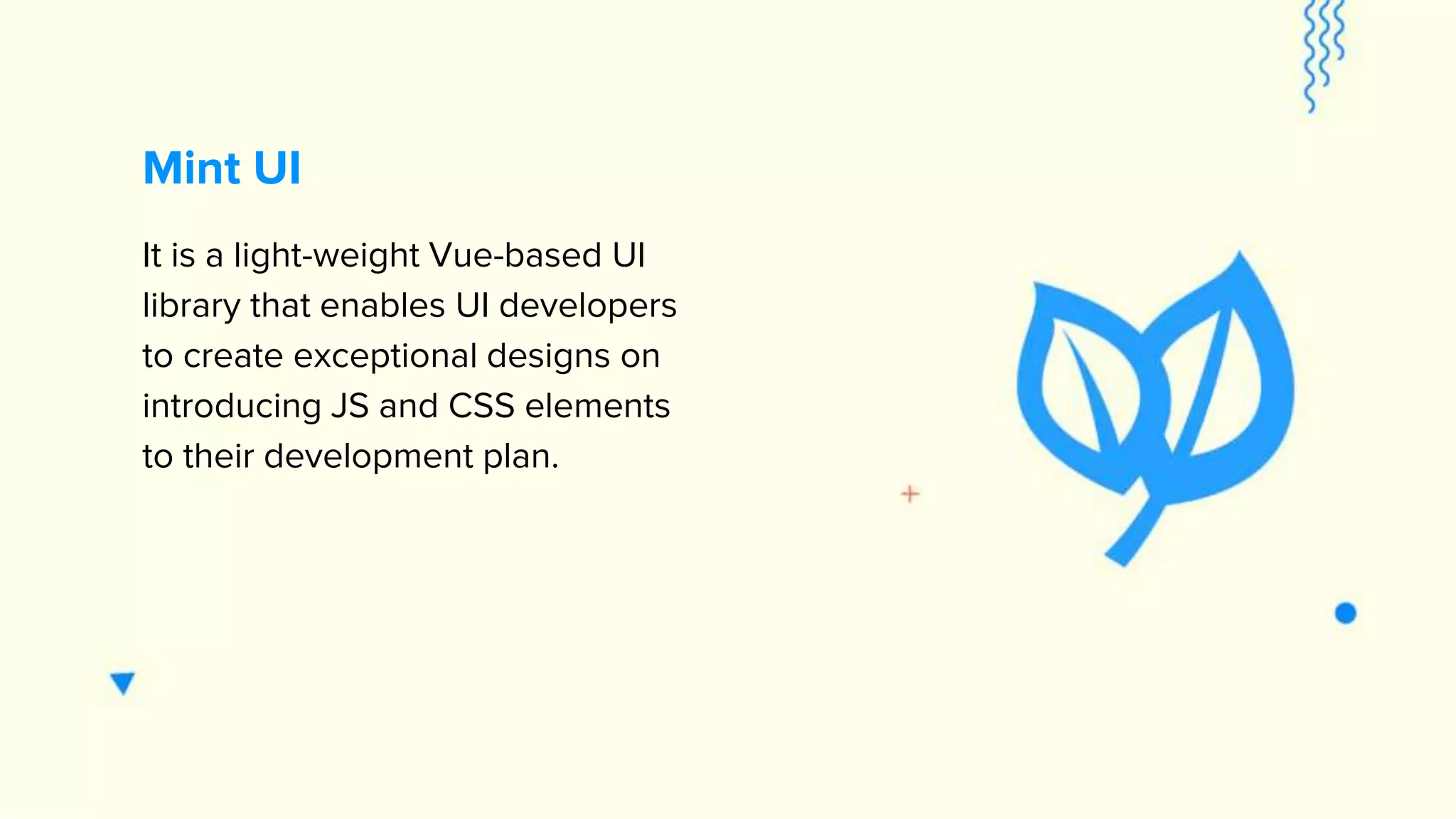 It is a light-weight Vue-based UI library that enables UI developers to create exceptional designs on introducing JS and CSS elements to their development plan. Mint UI 