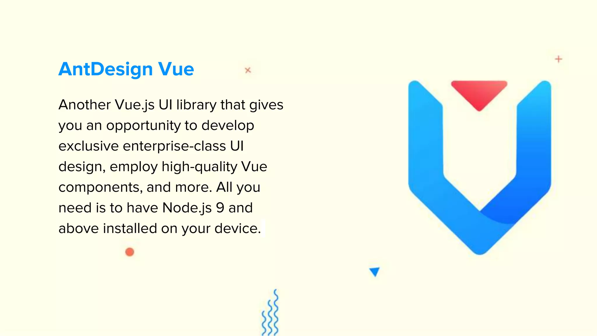 Another Vue.js UI library that gives you an opportunity to develop exclusive enterprise-class UI design, employ high-quality Vue components, and more. All you need is to have Node.js 9 and above installed on your device. AntDesign Vue 