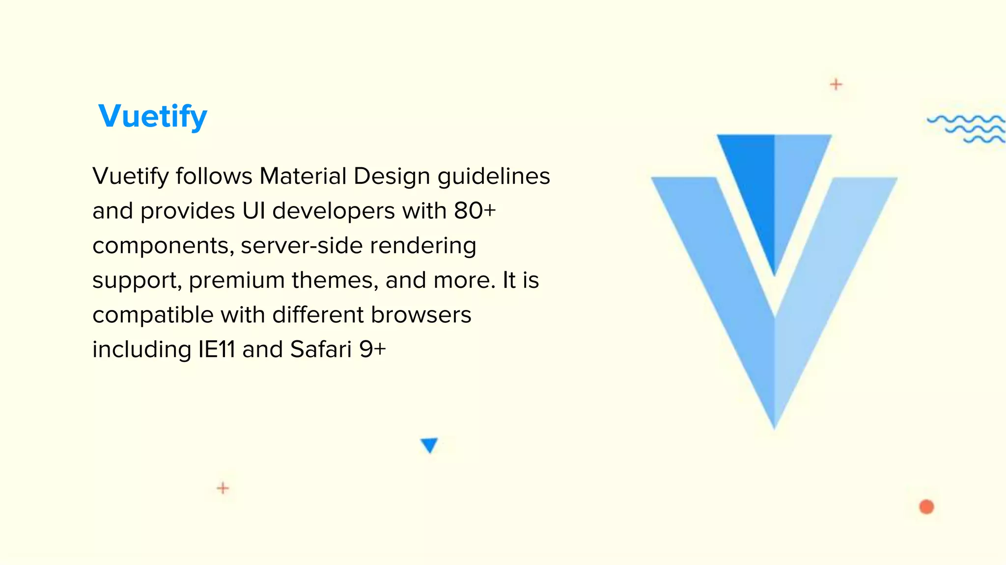 Vuetify follows Material Design guidelines and provides UI developers with 80+ components, server-side rendering support, premium themes, and more. It is compatible with different browsers including IE11 and Safari 9+ Vuetify 