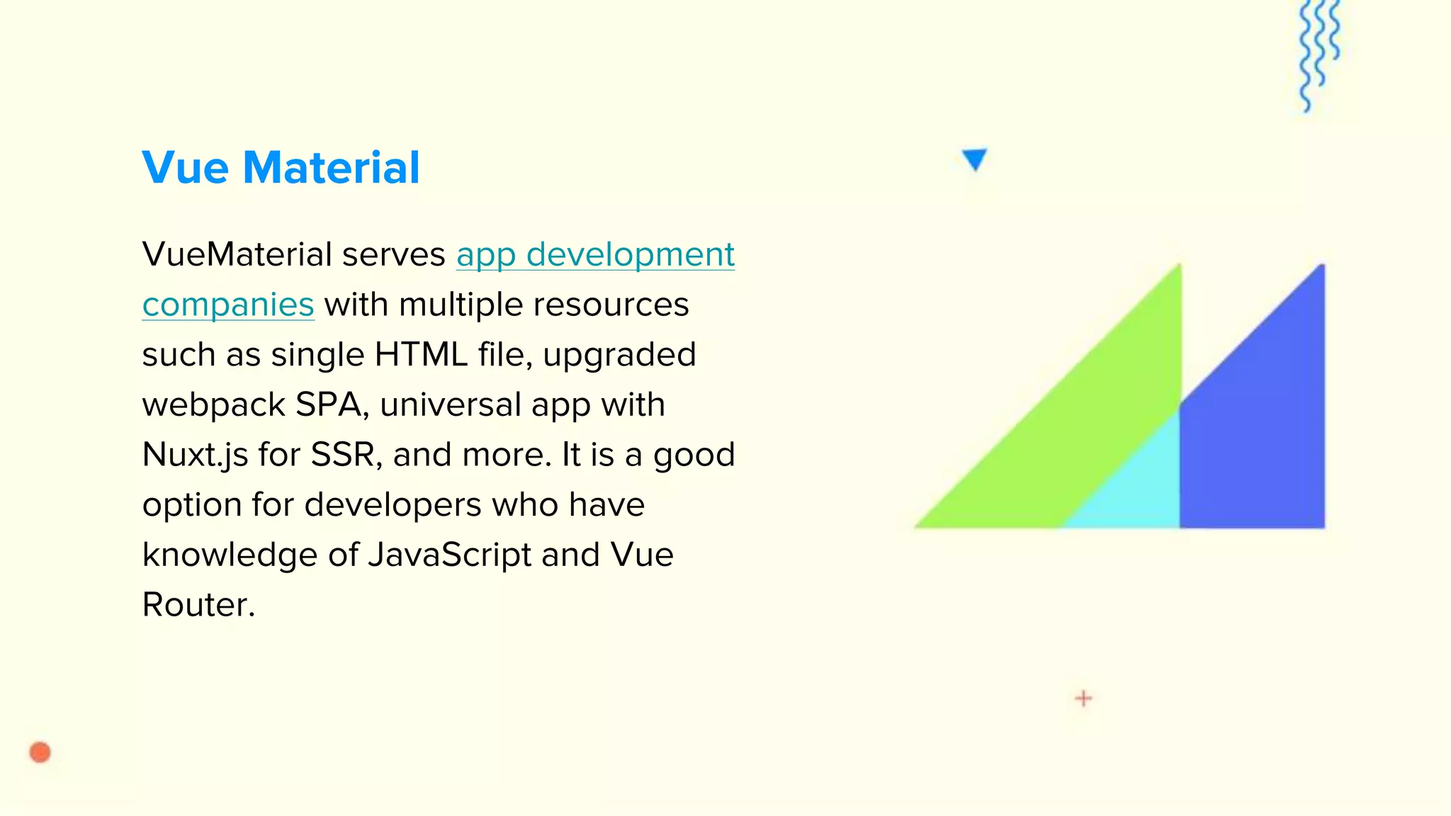 VueMaterial serves app development companies with multiple resources such as single HTML file, upgraded webpack SPA, universal app with Nuxt.js for SSR, and more. It is a good option for developers who have knowledge of JavaScript and Vue Router. Vue Material 