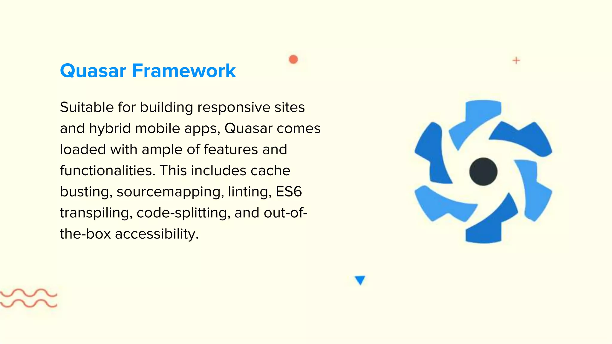 Suitable for building responsive sites and hybrid mobile apps, Quasar comes loaded with ample of features and functionalities. This includes cache busting, sourcemapping, linting, ES6 transpiling, code-splitting, and out-of- the-box accessibility. Quasar Framework 