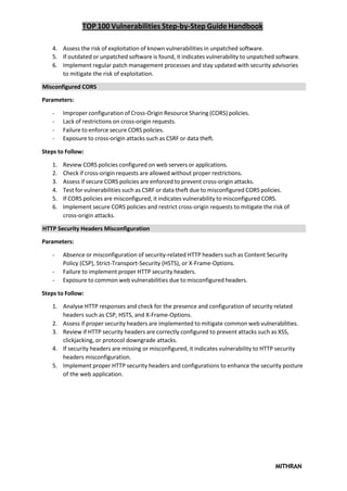 TOP 100 Vulnerabilities Step-by-Step Guide Handbook
MITHRAN
4. Assess the risk of exploitation of known vulnerabilities in unpatched software.
5. If outdated or unpatched software is found, it indicates vulnerability to unpatched software.
6. Implement regular patch management processes and stay updated with security advisories
to mitigate the risk of exploitation.
Misconfigured CORS
Parameters:
- Improper configuration of Cross-Origin Resource Sharing (CORS) policies.
- Lack of restrictions on cross-origin requests.
- Failure to enforce secure CORS policies.
- Exposure to cross-origin attacks such as CSRF or data theft.
Steps to Follow:
1. Review CORS policies configured on web servers or applications.
2. Check if cross-origin requests are allowed without proper restrictions.
3. Assess if secure CORS policies are enforced to prevent cross-origin attacks.
4. Test for vulnerabilities such as CSRF or data theft due to misconfigured CORS policies.
5. If CORS policies are misconfigured, it indicates vulnerability to misconfigured CORS.
6. Implement secure CORS policies and restrict cross-origin requests to mitigate the risk of
cross-origin attacks.
HTTP Security Headers Misconfiguration
Parameters:
- Absence or misconfiguration of security-related HTTP headers such as Content Security
Policy (CSP), Strict-Transport-Security (HSTS), or X-Frame-Options.
- Failure to implement proper HTTP security headers.
- Exposure to common web vulnerabilities due to misconfigured headers.
Steps to Follow:
1. Analyse HTTP responses and check for the presence and configuration of security related
headers such as CSP, HSTS, and X-Frame-Options.
2. Assess if proper security headers are implemented to mitigate common web vulnerabilities.
3. Review if HTTP security headers are correctly configured to prevent attacks such as XSS,
clickjacking, or protocol downgrade attacks.
4. If security headers are missing or misconfigured, it indicates vulnerability to HTTP security
headers misconfiguration.
5. Implement proper HTTP security headers and configurations to enhance the security posture
of the web application.
 