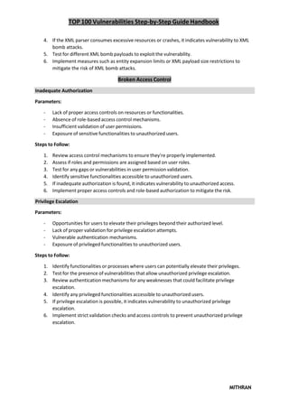 TOP 100 Vulnerabilities Step-by-Step Guide Handbook
MITHRAN
4. If the XML parser consumes excessive resources or crashes, it indicates vulnerability to XML
bomb attacks.
5. Test for different XML bomb payloads to exploit the vulnerability.
6. Implement measures such as entity expansion limits or XML payload size restrictions to
mitigate the risk of XML bomb attacks.
Broken Access Control
Inadequate Authorization
Parameters:
- Lack of proper access controls on resources or functionalities.
- Absence of role-based access control mechanisms.
- Insufficient validation of user permissions.
- Exposure of sensitive functionalities to unauthorized users.
Steps to Follow:
1. Review access control mechanisms to ensure they're properly implemented.
2. Assess if roles and permissions are assigned based on user roles.
3. Test for any gaps or vulnerabilities in user permission validation.
4. Identify sensitive functionalities accessible to unauthorized users.
5. If inadequate authorization is found, it indicates vulnerability to unauthorized access.
6. Implement proper access controls and role-based authorization to mitigate the risk.
Privilege Escalation
Parameters:
- Opportunities for users to elevate their privileges beyond their authorized level.
- Lack of proper validation for privilege escalation attempts.
- Vulnerable authentication mechanisms.
- Exposure of privileged functionalities to unauthorized users.
Steps to Follow:
1. Identify functionalities or processes where users can potentially elevate their privileges.
2. Test for the presence of vulnerabilities that allow unauthorized privilege escalation.
3. Review authentication mechanisms for any weaknesses that could facilitate privilege
escalation.
4. Identify any privileged functionalities accessible to unauthorized users.
5. If privilege escalation is possible, it indicates vulnerability to unauthorized privilege
escalation.
6. Implement strict validation checks and access controls to prevent unauthorized privilege
escalation.
 