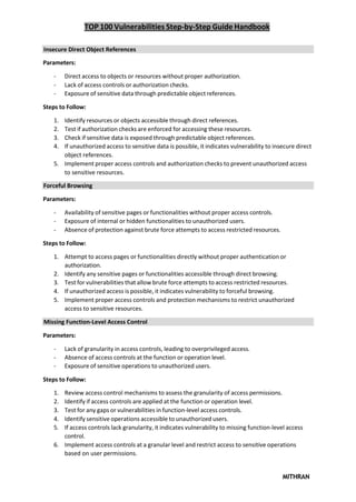 TOP 100 Vulnerabilities Step-by-Step Guide Handbook
MITHRAN
Insecure Direct Object References
Parameters:
- Direct access to objects or resources without proper authorization.
- Lack of access controls or authorization checks.
- Exposure of sensitive data through predictable object references.
Steps to Follow:
1. Identify resources or objects accessible through direct references.
2. Test if authorization checks are enforced for accessing these resources.
3. Check if sensitive data is exposed through predictable object references.
4. If unauthorized access to sensitive data is possible, it indicates vulnerability to insecure direct
object references.
5. Implement proper access controls and authorization checks to prevent unauthorized access
to sensitive resources.
Forceful Browsing
Parameters:
- Availability of sensitive pages or functionalities without proper access controls.
- Exposure of internal or hidden functionalities to unauthorized users.
- Absence of protection against brute force attempts to access restricted resources.
Steps to Follow:
1. Attempt to access pages or functionalities directly without proper authentication or
authorization.
2. Identify any sensitive pages or functionalities accessible through direct browsing.
3. Test for vulnerabilities that allow brute force attempts to access restricted resources.
4. If unauthorized access is possible, it indicates vulnerability to forceful browsing.
5. Implement proper access controls and protection mechanisms to restrict unauthorized
access to sensitive resources.
Missing Function-Level Access Control
Parameters:
- Lack of granularity in access controls, leading to overprivileged access.
- Absence of access controls at the function or operation level.
- Exposure of sensitive operations to unauthorized users.
Steps to Follow:
1. Review access control mechanisms to assess the granularity of access permissions.
2. Identify if access controls are applied at the function or operation level.
3. Test for any gaps or vulnerabilities in function-level access controls.
4. Identify sensitive operations accessible to unauthorized users.
5. If access controls lack granularity, it indicates vulnerability to missing function-level access
control.
6. Implement access controls at a granular level and restrict access to sensitive operations
based on user permissions.
 