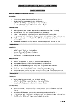 TOP 100 Vulnerabilities Step-by-Step Guide Handbook
MITHRAN
Insecure Deserialization
Remote Code Execution via Deserialization
Parameters:
- Use of insecure deserialization methods or libraries.
- Acceptance of serialized data from untrusted sources.
- Lack of input validation and sanitization for deserialized data.
- Execution of malicious code embedded in serialized objects.
Steps to Follow:
1. Identify deserialization points in the application where serialized data is accepted.
2. Test if serialized data from untrusted sources can be deserialized.
3. Assess if input validation and sanitization are performed on deserialized data.
4. Inject malicious code into serialized objects and observe if it's executed upon deserialization.
5. If code execution occurs, it indicates vulnerability to remote code execution via
deserialization.
6. Implement secure deserialization practices and input validation to mitigate the risk.
Data Tampering
Parameters:
- Lack of integrity checks on incoming data.
- Absence of encryption for transmitted data.
- Vulnerable data validation mechanisms.
- Unauthorized modification of data by attackers.
Steps to Follow:
1. Monitor incoming data for any lack of integrity checks or encryption.
2. Test if data validation mechanisms can be bypassed or manipulated.
3. Attempt to modify data in transit or stored data without proper authorization.
4. Assess if unauthorized modifications to data are possible.
5. If data can be tampered with, it indicates vulnerability to data tampering.
6. Implement integrity checks, encryption, and robust validation to prevent data tampering.
Object Injection
Parameters:
- Acceptance of serialized objects from untrusted sources.
- Lack of input validation and sanitization for deserialized objects.
- Execution of malicious code embedded in serialized objects.
Steps to Follow:
1. Identify points in the application where serialized objects are accepted from untrusted
sources.
2. Test if input validation and sanitization are performed on deserialized objects.
3. Inject malicious code into serialized objects and observe if it's executed upon deserialization.
4. Check for vulnerabilities allowing unauthorized object injection.
 