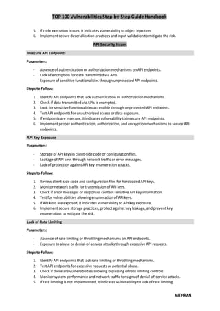 TOP 100 Vulnerabilities Step-by-Step Guide Handbook
MITHRAN
5. If code execution occurs, it indicates vulnerability to object injection.
6. Implement secure deserialization practices and input validation to mitigate the risk.
API Security Issues
Insecure API Endpoints
Parameters:
- Absence of authentication or authorization mechanisms on API endpoints.
- Lack of encryption for data transmitted via APIs.
- Exposure of sensitive functionalities through unprotected API endpoints.
Steps to Follow:
1. Identify API endpoints that lack authentication or authorization mechanisms.
2. Check if data transmitted via APIs is encrypted.
3. Look for sensitive functionalities accessible through unprotected API endpoints.
4. Test API endpoints for unauthorized access or data exposure.
5. If endpoints are insecure, it indicates vulnerability to insecure API endpoints.
6. Implement proper authentication, authorization, and encryption mechanisms to secure API
endpoints.
API Key Exposure
Parameters:
- Storage of API keys in client-side code or configuration files.
- Leakage of API keys through network traffic or error messages.
- Lack of protection against API key enumeration attacks.
Steps to Follow:
1. Review client-side code and configuration files for hardcoded API keys.
2. Monitor network traffic for transmission of API keys.
3. Check if error messages or responses contain sensitive API key information.
4. Test for vulnerabilities allowing enumeration of API keys.
5. If API keys are exposed, it indicates vulnerability to API key exposure.
6. Implement secure storage practices, protect against key leakage, and prevent key
enumeration to mitigate the risk.
Lack of Rate Limiting
Parameters:
- Absence of rate limiting or throttling mechanisms on API endpoints.
- Exposure to abuse or denial-of-service attacks through excessive API requests.
Steps to Follow:
1. Identify API endpoints that lack rate limiting or throttling mechanisms.
2. Test API endpoints for excessive requests or potential abuse.
3. Check if there are vulnerabilities allowing bypassing of rate limiting controls.
4. Monitor system performance and network traffic for signs of denial-of-service attacks.
5. If rate limiting is not implemented, it indicates vulnerability to lack of rate limiting.
 