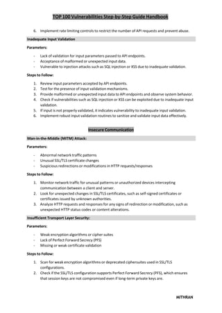 TOP 100 Vulnerabilities Step-by-Step Guide Handbook
MITHRAN
6. Implement rate limiting controls to restrict the number of API requests and prevent abuse.
Inadequate Input Validation
Parameters:
- Lack of validation for input parameters passed to API endpoints.
- Acceptance of malformed or unexpected input data.
- Vulnerable to injection attacks such as SQL injection or XSS due to inadequate validation.
Steps to Follow:
1. Review input parameters accepted by API endpoints.
2. Test for the presence of input validation mechanisms.
3. Provide malformed or unexpected input data to API endpoints and observe system behavior.
4. Check if vulnerabilities such as SQL injection or XSS can be exploited due to inadequate input
validation.
5. If input is not properly validated, it indicates vulnerability to inadequate input validation.
6. Implement robust input validation routines to sanitize and validate input data effectively.
Insecure Communication
Man-in-the-Middle (MITM) Attack:
Parameters:
- Abnormal network traffic patterns
- Unusual SSL/TLS certificate changes
- Suspicious redirections or modifications in HTTP requests/responses
Steps to Follow:
1. Monitor network traffic for unusual patterns or unauthorized devices intercepting
communication between a client and server.
2. Look for unexpected changes in SSL/TLS certificates, such as self-signed certificates or
certificates issued by unknown authorities.
3. Analyze HTTP requests and responses for any signs of redirection or modification, such as
unexpected HTTP status codes or content alterations.
Insufficient Transport Layer Security:
Parameters:
- Weak encryption algorithms or cipher suites
- Lack of Perfect Forward Secrecy (PFS)
- Missing or weak certificate validation
Steps to Follow:
1. Scan for weak encryption algorithms or deprecated ciphersuites used in SSL/TLS
configurations.
2. Check if the SSL/TLS configuration supports Perfect Forward Secrecy (PFS), which ensures
that session keys are not compromised even if long-term private keys are.
 