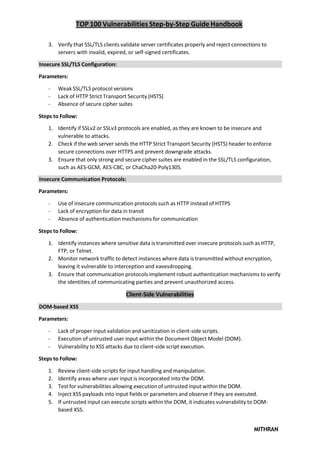 TOP 100 Vulnerabilities Step-by-Step Guide Handbook
MITHRAN
3. Verify that SSL/TLS clients validate server certificates properly and reject connections to
servers with invalid, expired, or self-signed certificates.
Insecure SSL/TLS Configuration:
Parameters:
- Weak SSL/TLS protocol versions
- Lack of HTTP Strict Transport Security (HSTS)
- Absence of secure cipher suites
Steps to Follow:
1. Identify if SSLv2 or SSLv3 protocols are enabled, as they are known to be insecure and
vulnerable to attacks.
2. Check if the web server sends the HTTP Strict Transport Security (HSTS) header to enforce
secure connections over HTTPS and prevent downgrade attacks.
3. Ensure that only strong and secure cipher suites are enabled in the SSL/TLS configuration,
such as AES-GCM, AES-CBC, or ChaCha20-Poly1305.
Insecure Communication Protocols:
Parameters:
- Use of insecure communication protocols such as HTTP instead of HTTPS
- Lack of encryption for data in transit
- Absence of authentication mechanisms for communication
Steps to Follow:
1. Identify instances where sensitive data is transmitted over insecure protocols such as HTTP,
FTP, or Telnet.
2. Monitor network traffic to detect instances where data is transmitted without encryption,
leaving it vulnerable to interception and eavesdropping.
3. Ensure that communication protocols implement robust authentication mechanisms to verify
the identities of communicating parties and prevent unauthorized access.
Client-Side Vulnerabilities
DOM-based XSS
Parameters:
- Lack of proper input validation and sanitization in client-side scripts.
- Execution of untrusted user input within the Document Object Model (DOM).
- Vulnerability to XSS attacks due to client-side script execution.
Steps to Follow:
1. Review client-side scripts for input handling and manipulation.
2. Identify areas where user input is incorporated into the DOM.
3. Test for vulnerabilities allowing execution of untrusted input within the DOM.
4. Inject XSS payloads into input fields or parameters and observe if they are executed.
5. If untrusted input can execute scripts within the DOM, it indicates vulnerability to DOM-
based XSS.
 