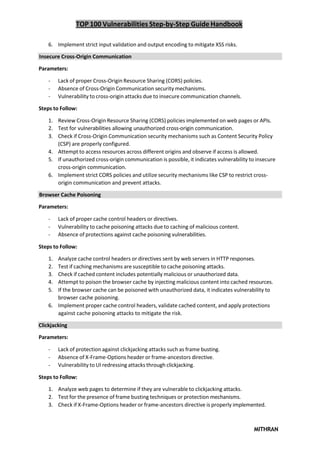 TOP 100 Vulnerabilities Step-by-Step Guide Handbook
MITHRAN
6. Implement strict input validation and output encoding to mitigate XSS risks.
Insecure Cross-Origin Communication
Parameters:
- Lack of proper Cross-Origin Resource Sharing (CORS) policies.
- Absence of Cross-Origin Communication security mechanisms.
- Vulnerability to cross-origin attacks due to insecure communication channels.
Steps to Follow:
1. Review Cross-Origin Resource Sharing (CORS) policies implemented on web pages or APIs.
2. Test for vulnerabilities allowing unauthorized cross-origin communication.
3. Check if Cross-Origin Communication security mechanisms such as Content Security Policy
(CSP) are properly configured.
4. Attempt to access resources across different origins and observe if access is allowed.
5. If unauthorized cross-origin communication is possible, it indicates vulnerability to insecure
cross-origin communication.
6. Implement strict CORS policies and utilize security mechanisms like CSP to restrict cross-
origin communication and prevent attacks.
Browser Cache Poisoning
Parameters:
- Lack of proper cache control headers or directives.
- Vulnerability to cache poisoning attacks due to caching of malicious content.
- Absence of protections against cache poisoning vulnerabilities.
Steps to Follow:
1. Analyze cache control headers or directives sent by web servers in HTTP responses.
2. Test if caching mechanisms are susceptible to cache poisoning attacks.
3. Check if cached content includes potentially malicious or unauthorized data.
4. Attempt to poison the browser cache by injecting malicious content into cached resources.
5. If the browser cache can be poisoned with unauthorized data, it indicates vulnerability to
browser cache poisoning.
6. Implement proper cache control headers, validate cached content, and apply protections
against cache poisoning attacks to mitigate the risk.
Clickjacking
Parameters:
- Lack of protection against clickjacking attacks such as frame busting.
- Absence of X-Frame-Options header or frame-ancestors directive.
- Vulnerability to UI redressing attacks through clickjacking.
Steps to Follow:
1. Analyze web pages to determine if they are vulnerable to clickjacking attacks.
2. Test for the presence of frame busting techniques or protection mechanisms.
3. Check if X-Frame-Options header or frame-ancestors directive is properly implemented.
 