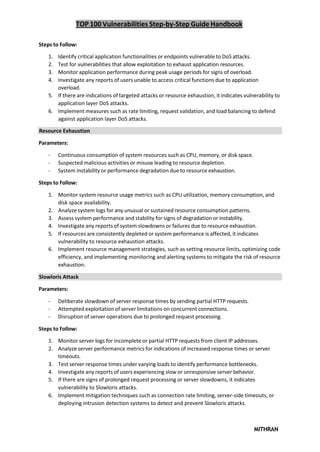TOP 100 Vulnerabilities Step-by-Step Guide Handbook
MITHRAN
Steps to Follow:
1. Identify critical application functionalities or endpoints vulnerable to DoS attacks.
2. Test for vulnerabilities that allow exploitation to exhaust application resources.
3. Monitor application performance during peak usage periods for signs of overload.
4. Investigate any reports of users unable to access critical functions due to application
overload.
5. If there are indications of targeted attacks or resource exhaustion, it indicates vulnerability to
application layer DoS attacks.
6. Implement measures such as rate limiting, request validation, and load balancing to defend
against application layer DoS attacks.
Resource Exhaustion
Parameters:
- Continuous consumption of system resources such as CPU, memory, or disk space.
- Suspected malicious activities or misuse leading to resource depletion.
- System instability or performance degradation due to resource exhaustion.
Steps to Follow:
1. Monitor system resource usage metrics such as CPU utilization, memory consumption, and
disk space availability.
2. Analyze system logs for any unusual or sustained resource consumption patterns.
3. Assess system performance and stability for signs of degradation or instability.
4. Investigate any reports of system slowdowns or failures due to resource exhaustion.
5. If resources are consistently depleted or system performance is affected, it indicates
vulnerability to resource exhaustion attacks.
6. Implement resource management strategies, such as setting resource limits, optimizing code
efficiency, and implementing monitoring and alerting systems to mitigate the risk of resource
exhaustion.
Slowloris Attack
Parameters:
- Deliberate slowdown of server response times by sending partial HTTP requests.
- Attempted exploitation of server limitations on concurrent connections.
- Disruption of server operations due to prolonged request processing.
Steps to Follow:
1. Monitor server logs for incomplete or partial HTTP requests from client IP addresses.
2. Analyze server performance metrics for indications of increased response times or server
timeouts.
3. Test server response times under varying loads to identify performance bottlenecks.
4. Investigate any reports of users experiencing slow or unresponsive server behavior.
5. If there are signs of prolonged request processing or server slowdowns, it indicates
vulnerability to Slowloris attacks.
6. Implement mitigation techniques such as connection rate limiting, server-side timeouts, or
deploying intrusion detection systems to detect and prevent Slowloris attacks.
 