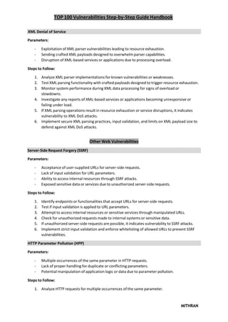 TOP 100 Vulnerabilities Step-by-Step Guide Handbook
MITHRAN
Server-Side Request Forgery (SSRF)
XML Denial of Service
Parameters:
- Exploitation of XML parser vulnerabilities leading to resource exhaustion.
- Sending crafted XML payloads designed to overwhelm parser capabilities.
- Disruption of XML-based services or applications due to processing overload.
Steps to Follow:
1. Analyze XML parser implementations for known vulnerabilities or weaknesses.
2. Test XML parsing functionality with crafted payloads designed to trigger resource exhaustion.
3. Monitor system performance during XML data processing for signs of overload or
slowdowns.
4. Investigate any reports of XML-based services or applications becoming unresponsive or
failing under load.
5. If XML parsing operations result in resource exhaustion or service disruptions, it indicates
vulnerability to XML DoS attacks.
6. Implement secure XML parsing practices, input validation, and limits on XML payload size to
defend against XML DoS attacks.
Other Web Vulnerabilities
Parameters:
- Acceptance of user-supplied URLs for server-side requests.
- Lack of input validation for URL parameters.
- Ability to access internal resources through SSRF attacks.
- Exposed sensitive data or services due to unauthorized server-side requests.
Steps to Follow:
1. Identify endpoints or functionalities that accept URLs for server-side requests.
2. Test if input validation is applied to URL parameters.
3. Attempt to access internal resources or sensitive services through manipulated URLs.
4. Check for unauthorized requests made to internal systems or sensitive data.
5. If unauthorized server-side requests are possible, it indicates vulnerability to SSRF attacks.
6. Implement strict input validation and enforce whitelisting of allowed URLs to prevent SSRF
vulnerabilities.
HTTP Parameter Pollution (HPP)
Parameters:
- Multiple occurrences of the same parameter in HTTP requests.
- Lack of proper handling for duplicate or conflicting parameters.
- Potential manipulation of application logic or data due to parameter pollution.
Steps to Follow:
1. Analyze HTTP requests for multiple occurrences of the same parameter.
 