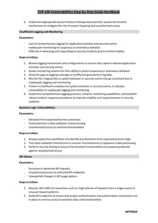 TOP 100 Vulnerabilities Step-by-Step Guide Handbook
MITHRAN
6. Implement appropriate session timeout settings and automatic session termination
mechanisms to mitigate the risk of session hijacking and unauthorized access.
Insufficient Logging and Monitoring
Parameters:
- Lack of comprehensive logging for application activities and security events.
- Inadequate monitoring for suspicious or anomalous behavior.
- Difficulty in detecting and responding to security incidents due to limited visibility.
Steps to Follow:
1. Review logging mechanisms and configurations to ensure they capture relevant application
activities and security events.
2. Assess monitoring systems for their ability to detect suspicious or anomalous behavior.
3. Check for gaps in logging coverage or insufficient granularity in log data.
4. Monitor for irregularities in system behavior or security events that go unnoticed due to
inadequate logging and monitoring.
5. If there is insufficient visibility into system activities or security events, it indicates
vulnerability to inadequate logging and monitoring.
6. Implement comprehensive logging practices, enhance monitoring capabilities, and establish
robust incident response procedures to improve visibility and responsiveness to security
incidents.
Business Logic Vulnerabilities:
Parameters:
- Deviation from expected business processes
- Inconsistencies in data validation and processing
- Unauthorized access to sensitive functionalities
Steps to Follow:
1. Analyze application workflows and identify any deviations from expected business logic.
2. Test input validation mechanisms to uncover inconsistencies or bypasses in data processing.
3. Perform security testing to ensure that sensitive functionalities are properly protected
against unauthorized access.
API Abuse:
Parameters:
- Excessive or abnormal API requests
- Unauthorized access to restricted API endpoints
- Unexpected changes in API usage pattern
Steps to Follow:
1. Monitor API traffic for anomalies such as a high volume of requests from a single source or
unusual request patterns.
2. Audit API endpoints to ensure that proper authentication and authorization mechanisms are
in place to restrict access to sensitive data and functionalities.
 