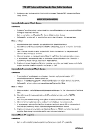TOP 100 Vulnerabilities Step-by-Step Guide Handbook
MITHRAN
3. Implement rate limiting and access controls to mitigate the risk of API abuse and enforce
usage policies.
Mobile Web Vulnerabilities
Insecure Data Storage on Mobile Devices
Parameters:
- Storage of sensitive data in insecure locations on mobile devices, such as unprotected local
storage or insecure databases.
- Lack of encryption or obfuscation for stored data on mobile devices.
- Vulnerability to data theft or unauthorized access due to insecure storage practices.
Steps to Follow:
1. Analyze mobile applications for storage of sensitive data on the device.
2. Assess the security measures implemented for data storage, such as encryption and access
controls.
3. Test for vulnerabilities allowing unauthorized access to stored data or the presence of
sensitive data in insecure locations.
4. Attempt to extract or manipulate stored data through file system access or other means.
5. If sensitive data is stored insecurely or vulnerable to unauthorized access, it indicates a
vulnerability in data storage practices on mobile devices.
6. Implement secure storage mechanisms, including encryption and proper access controls, to
protect sensitive data from unauthorized access or theft.
Insecure Data Transmission on Mobile Devices
Parameters:
- Transmission of sensitive data over insecure channels, such as unencrypted HTTP
connections or insecure network protocols.
- Absence of TLS/SSL encryption for data transmitted between mobile devices and servers.
- Vulnerability to interception and eavesdropping of transmitted data.
Steps to Follow:
1. Monitor network traffic between mobile devices and servers for the transmission of sensitive
data.
2. Assess the security measures implemented for data transmission, such as TLS/SSL
encryption.
3. Test for vulnerabilities allowing interception or manipulation of transmitted data.
4. Attempt to intercept or eavesdrop on data transmitted over insecure channels.
5. If sensitive data is transmitted without proper encryption or vulnerable to interception, it
indicates a vulnerability in data transmission practices on mobile devices.
6. Implement secure communication protocols and enforce TLS/SSL encryption to protect
sensitive data during transmission and prevent interception attacks.
Insecure Mobile API Endpoints
Parameters:
- Lack of authentication or authorization mechanisms on mobile API endpoints.
 