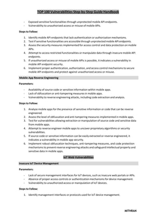 TOP 100 Vulnerabilities Step-by-Step Guide Handbook
MITHRAN
Insecure IoT Device Management
- Exposed sensitive functionalities through unprotected mobile API endpoints.
- Vulnerability to unauthorized access or misuse of mobile APIs.
Steps to Follow:
1. Identify mobile API endpoints that lack authentication or authorization mechanisms.
2. Test if sensitive functionalities are accessible through unprotected mobile API endpoints.
3. Assess the security measures implemented for access control and data protection on mobile
APIs.
4. Attempt to access restricted functionalities or manipulate data through insecure mobile API
endpoints.
5. If unauthorized access or misuse of mobile APIs is possible, it indicates a vulnerability in
mobile API endpoint security.
6. Implement proper authentication, authorization, and access control mechanisms to secure
mobile API endpoints and protect against unauthorized access or misuse.
Mobile App Reverse Engineering
Parameters:
- Availability of source code or sensitive information within mobile apps.
- Lack of obfuscation or anti-tampering measures in mobile apps.
- Vulnerability to reverse engineering attacks, including code extraction and analysis.
Steps to Follow:
1. Analyze mobile apps for the presence of sensitive information or code that can be reverse
engineered.
2. Assess the level of obfuscation and anti-tampering measures implemented in mobile apps.
3. Test for vulnerabilities allowing extraction or manipulation of source code and sensitive data
from mobile apps.
4. Attempt to reverse engineer mobile apps to uncover proprietary algorithms or security
vulnerabilities.
5. If source code or sensitive information can be easily extracted or reverse engineered, it
indicates a vulnerability in mobile app security.
6. Implement robust obfuscation techniques, anti-tampering measures, and code protection
mechanisms to prevent reverse engineering attacks and safeguard intellectual property and
sensitive data in mobile apps.
IoT Web Vulnerabilities
Parameters:
- Lack of secure management interfaces for IoT devices, such as insecure web portals or APIs.
- Absence of proper access controls or authentication mechanisms for device management.
- Vulnerability to unauthorized access or manipulation of IoT devices.
Steps to Follow:
1. Identify management interfaces or protocols used for IoT device management.
 