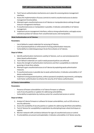 TOP 100 Vulnerabilities Step-by-Step Guide Handbook
MITHRAN
2. Test if secure authentication mechanisms are in place for accessing device management
interfaces.
3. Assess the implementation of access controls to restrict unauthorized access to device
management functionalities.
4. Attempt to gain unauthorized access to IoT devices or manipulate device settings through
insecure management interfaces.
5. If unauthorized access or manipulation is possible, it indicates vulnerability in IoT device
management.
6. Implement secure management interfaces, enforce strong authentication, and apply access
controls to protect IoT devices from unauthorized access and manipulation.
Weak Authentication on IoT Devices
Parameters:
- Use of default or weak credentials for accessing IoT devices.
- Lack of password policies or enforcement of strong authentication measures.
- Vulnerability to credential guessing or brute-force attacks on IoT devices.
Steps to Follow:
1. Identify authentication mechanisms used by IoT devices, such as username/password or
token-based authentication.
2. Test if default credentials are used or weak password policies are enforced.
3. Assess the strength of authentication mechanisms and their susceptibility to credential
guessing or brute-force attacks.
4. Attempt to gain unauthorized access to IoT devices by exploiting weak authentication
measures.
5. If unauthorized access is possible due to weak authentication, it indicates vulnerability in IoT
device authentication.
6. Implement strong password policies, enforce password complexity requirements, and deploy
multi-factor authentication to enhance the security of IoT device authentication.
IoT Device Vulnerabilities
Parameters:
- Presence of known vulnerabilities in IoT device firmware or software.
- Lack of security patches or updates for addressing vulnerabilities.
- Vulnerability to exploitation by malicious actors for unauthorized access or control.
Steps to Follow:
1. Analyze IoT device firmware or software for known vulnerabilities, such as CVE entries or
security advisories.
2. Assess the availability of security patches or updates for addressing identified vulnerabilities.
3. Test IoT devices for susceptibility to exploitation by attempting known attack techniques or
exploits.
4. Monitor network traffic and device behavior for signs of unauthorized access or control.
5. If vulnerabilities are present and exploitable, it indicates vulnerability in IoT device security.
 