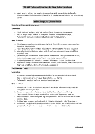 TOP 100 Vulnerabilities Step-by-Step Guide Handbook
MITHRAN
6. Apply security patches and updates, implement network segmentation, and employ
intrusion detection systems to mitigate the risk of IoT device vulnerabilities and unauthorized
access.
Web of Things (WoT) Vulnerabilities
Unauthorized Access to Smart Homes
Parameters:
- Weak or default authentication mechanisms for accessing smart home devices.
- Lack of proper access controls or encryption for smart home communication.
- Vulnerability to unauthorized access by attackers or malicious actors.
Steps to Follow:
1. Identify authentication mechanisms used by smart home devices, such as passwords or
biometric authentication.
2. Test if default or weak credentials are used, or if authentication is bypassed altogether.
3. Assess the implementation of access controls and encryption for securing smart home
communication.
4. Attempt to gain unauthorized access to smart home devices through brute-force attacks,
authentication bypasses, or exploiting communication vulnerabilities.
5. If unauthorized access is possible, it indicates vulnerability in smart home security.
6. Implement strong authentication mechanisms, enforce access controls, and use encryption
to protect smart home devices from unauthorized access.
IoT Data Privacy Issues
Parameters:
- Inadequate data encryption or anonymization for IoT data transmission and storage.
- Lack of user consent or control over data collection and sharing.
- Vulnerability to data breaches or unauthorized data access.
Steps to Follow:
1. Analyze how IoT data is transmitted and stored and assess the implementation of data
encryption and anonymization.
2. Review user consent mechanisms and controls for data collection and sharing.
3. Test for vulnerabilities allowing unauthorized access to IoT data or data breaches.
4. Monitor network traffic and system logs for signs of data leaks or unauthorized access to
sensitive data.
5. If data privacy measures are inadequate, it indicates vulnerability in IoT data privacy.
6. Implement strong data encryption, anonymization techniques, and user consent controls to
protect IoT data privacy and prevent unauthorized access or data breaches.
 