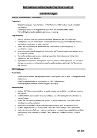 TOP 100 Vulnerabilities Step-by-Step Guide Handbook
MITHRAN
Authentication Bypass
Insecure "Remember Me" Functionality
Parameters:
- Weak or inadequate implementation of the "Remember Me" feature in authentication
mechanisms.
- Lack of proper session management or expiration for "Remember Me" tokens.
- Vulnerability to unauthorized access or session hijacking.
Steps to Follow:
1. Identify authentication mechanisms that offer a "Remember Me" option for users.
2. Test if proper security measures are implemented for managing "Remember Me" tokens,
such as token expiration or secure storage.
3. Assess the susceptibility of "Remember Me" functionality to session hijacking or
unauthorized access.
4. Attempt to exploit weaknesses in the "Remember Me" feature to gain unauthorized access
or hijack user sessions.
5. If unauthorized access or session hijacking is possible, it indicates vulnerability in the
"Remember Me" functionality.
6. Implement robust session management practices, enforce token expiration, and use secure
storage mechanisms to mitigate the risk of unauthorized access through the "Remember
Me" feature.
CAPTCHA Bypass
Parameters:
- Vulnerabilities in CAPTCHA implementations, such as predictable or weak challenge-response
mechanisms.
- Lack of proper validation or enforcement for CAPTCHA responses.
- Vulnerability to automated or manual bypass techniques.
Steps to Follow:
1. Analyze CAPTCHA implementations for weaknesses or vulnerabilities in challenge-response
mechanisms.
2. Test if CAPTCHA responses are properly validated and enforced to prevent automated or
manual bypass.
3. Assess the susceptibility of CAPTCHA systems to bypass techniques, such as OCR-based
attacks or manual exploitation.
4. Attempt to bypass CAPTCHA protections using automated tools or manual methods.
5. If CAPTCHA protections can be bypassed, it indicates vulnerability in CAPTCHA security.
6. Implement stronger challenge-response mechanisms, improve response validation, and use
additional security measures to prevent CAPTCHA bypass attacks and enhance overall
security.
 