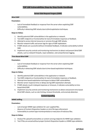 TOP 100 Vulnerabilities Step-by-Step Guide Handbook
MITHRAN
Server-Side Request Forgery (SSRF)
Blind SSRF
Parameters:
- Lack of immediate feedback or response from the server when exploiting SSRF
vulnerabilities.
- Difficulty in detecting SSRF attacks due to blind exploitation techniques.
Steps to Follow:
1. Identify potential SSRF vulnerabilities in the application or network.
2. Test SSRF endpoints or functionalities for lack of immediate responses or feedback.
3. Attempt to access internal resources or services through SSRF attacks.
4. Monitor network traffic and server logs for signs of SSRF exploitation.
5. If SSRF attacks are successful without immediate feedback, it indicates vulnerability to blind
SSRF.
6. Implement security controls and monitoring mechanisms to detect and prevent blind SSRF
attacks, such as network firewalls, input validation, and comprehensive logging.
Time-Based Blind SSRF
Parameters:
- Lack of immediate feedback or response from the server when exploiting SSRF
vulnerabilities.
- Difficulty in detecting SSRF attacks due to time-based exploitation techniques.
Steps to Follow:
1. Identify potential SSRF vulnerabilities in the application or network.
2. Test SSRF endpoints or functionalities for lack of immediate responses or feedback.
3. Attempt time-based exploitation techniques to detect SSRF vulnerabilities.
4. Monitor server response times or delays during SSRF exploitation attempts.
5. If SSRF attacks result in delayed responses or timeouts, it indicates vulnerability to time-
based blind SSRF.
6. Implement security controls and monitoring mechanisms to detect and prevent time-based
blind SSRF attacks, such as rate limiting, timeout thresholds, and anomaly detection.
Content Spoofing
MIME Sniffing
Parameters:
- Lack of proper MIME type validation for user-supplied files.
- Absence of Content-Disposition headers or strict file type enforcement.
- Vulnerability to content type misinterpretation or execution of malicious files.
Steps to Follow:
1. Analyze file upload functionalities or content-serving endpoints for MIME type validation.
2. Test if files are served without proper Content-Disposition headers or MIME type validation.
 