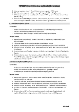 TOP 100 Vulnerabilities Step-by-Step Guide Handbook
MITHRAN
3. Attempt to upload or serve files with incorrect or unexpected MIME types.
4. Monitor server responses or file processing for signs of MIME sniffing behavior.
5. If files are processed or executed based on inferred MIME types, it indicates vulnerability to
MIME sniffing.
6. Implement strict MIME type validation, enforce Content-Disposition headers, and restrict file
execution to prevent MIME sniffing attacks and protect against malicious file execution.
X- Content-Type-Options Bypass
Parameters:
- Lack of proper implementation or enforcement of X-Content-Type-Options header.
- Absence of server-side validation for content types.
- Vulnerability to MIME sniffing or content type misinterpretation attacks.
Steps to Follow:
1. Review server configurations and HTTP responses for the presence of X-Content-Type-
Options header.
2. Test if the header is properly enforced and prevents MIME sniffing.
3. Attempt to bypass content type restrictions by manipulating file extensions or content.
4. Monitor browser behavior or server responses for signs of MIME type inference or content
type bypass.
5. If content types are inferred or bypassed, it indicates vulnerability to X-Content-Type-Options
bypass.
6. Implement strict server-side validation, enforce X-Content-Type-Options header with the
"nosniff" directive, and avoid relying on MIME type inference to prevent content type bypass
attacks and enhance security.
Content Security Policy (CSP) Bypass
Parameters:
- Inadequate implementation or misconfiguration of Content Security Policy directives.
- Lack of proper enforcement or coverage for protecting against XSS attacks.
- Vulnerability to script execution or injection through policy bypasses.
Steps to Follow:
1. Review web application configurations and HTTP headers for the presence of Content
Security Policy (CSP) directives.
2. Test if CSP directives are properly configured and enforced to prevent XSS attacks.
3. Attempt to bypass CSP restrictions by exploiting misconfigurations or policy weaknesses.
4. Monitor browser behavior or server responses for signs of CSP bypass or policy violations.
5. If scripts are executed or injected despite CSP directives, it indicates vulnerability to CSP
bypass.
6. Implement strict CSP configurations, enforce security headers, and regularly audit and
update CSP policies to mitigate the risk of XSS attacks and prevent CSP bypasses.
 