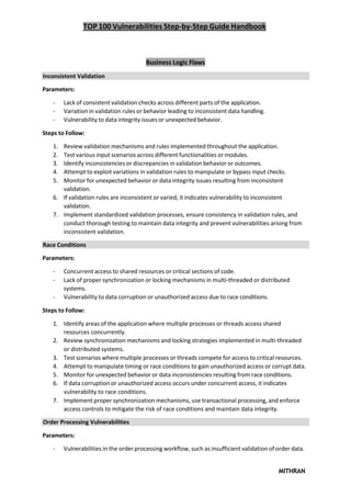 TOP 100 Vulnerabilities Step-by-Step Guide Handbook
MITHRAN
Business Logic Flaws
Inconsistent Validation
Parameters:
- Lack of consistent validation checks across different parts of the application.
- Variation in validation rules or behavior leading to inconsistent data handling.
- Vulnerability to data integrity issues or unexpected behavior.
Steps to Follow:
1. Review validation mechanisms and rules implemented throughout the application.
2. Test various input scenarios across different functionalities or modules.
3. Identify inconsistencies or discrepancies in validation behavior or outcomes.
4. Attempt to exploit variations in validation rules to manipulate or bypass input checks.
5. Monitor for unexpected behavior or data integrity issues resulting from inconsistent
validation.
6. If validation rules are inconsistent or varied, it indicates vulnerability to inconsistent
validation.
7. Implement standardized validation processes, ensure consistency in validation rules, and
conduct thorough testing to maintain data integrity and prevent vulnerabilities arising from
inconsistent validation.
Race Conditions
Parameters:
- Concurrent access to shared resources or critical sections of code.
- Lack of proper synchronization or locking mechanisms in multi-threaded or distributed
systems.
- Vulnerability to data corruption or unauthorized access due to race conditions.
Steps to Follow:
1. Identify areas of the application where multiple processes or threads access shared
resources concurrently.
2. Review synchronization mechanisms and locking strategies implemented in multi-threaded
or distributed systems.
3. Test scenarios where multiple processes or threads compete for access to critical resources.
4. Attempt to manipulate timing or race conditions to gain unauthorized access or corrupt data.
5. Monitor for unexpected behavior or data inconsistencies resulting from race conditions.
6. If data corruption or unauthorized access occurs under concurrent access, it indicates
vulnerability to race conditions.
7. Implement proper synchronization mechanisms, use transactional processing, and enforce
access controls to mitigate the risk of race conditions and maintain data integrity.
Order Processing Vulnerabilities
Parameters:
- Vulnerabilities in the order processing workflow, such as insufficient validation of order data.
 