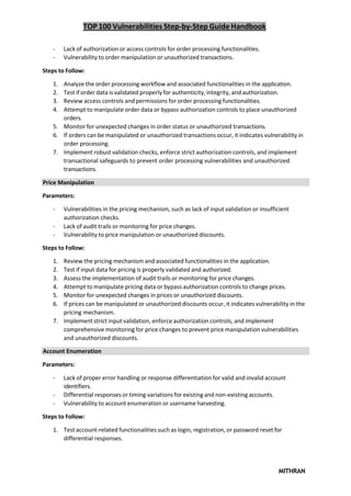 TOP 100 Vulnerabilities Step-by-Step Guide Handbook
MITHRAN
- Lack of authorization or access controls for order processing functionalities.
- Vulnerability to order manipulation or unauthorized transactions.
Steps to Follow:
1. Analyze the order processing workflow and associated functionalities in the application.
2. Test if order data is validated properly for authenticity, integrity, and authorization.
3. Review access controls and permissions for order processing functionalities.
4. Attempt to manipulate order data or bypass authorization controls to place unauthorized
orders.
5. Monitor for unexpected changes in order status or unauthorized transactions.
6. If orders can be manipulated or unauthorized transactions occur, it indicates vulnerability in
order processing.
7. Implement robust validation checks, enforce strict authorization controls, and implement
transactional safeguards to prevent order processing vulnerabilities and unauthorized
transactions.
Price Manipulation
Parameters:
- Vulnerabilities in the pricing mechanism, such as lack of input validation or insufficient
authorization checks.
- Lack of audit trails or monitoring for price changes.
- Vulnerability to price manipulation or unauthorized discounts.
Steps to Follow:
1. Review the pricing mechanism and associated functionalities in the application.
2. Test if input data for pricing is properly validated and authorized.
3. Assess the implementation of audit trails or monitoring for price changes.
4. Attempt to manipulate pricing data or bypass authorization controls to change prices.
5. Monitor for unexpected changes in prices or unauthorized discounts.
6. If prices can be manipulated or unauthorized discounts occur, it indicates vulnerability in the
pricing mechanism.
7. Implement strict input validation, enforce authorization controls, and implement
comprehensive monitoring for price changes to prevent price manipulation vulnerabilities
and unauthorized discounts.
Account Enumeration
Parameters:
- Lack of proper error handling or response differentiation for valid and invalid account
identifiers.
- Differential responses or timing variations for existing and non-existing accounts.
- Vulnerability to account enumeration or username harvesting.
Steps to Follow:
1. Test account-related functionalities such as login, registration, or password reset for
differential responses.
 