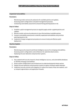 TOP 100 Vulnerabilities Step-by-Step Guide Handbook
MITHRAN
Unpatched Vulnerabilities
Parameters:
- Monitoring vendor and security advisories for available patches and updates.
- Assessing system configurations and patch management processes.
- Conducting vulnerability assessments and prioritizing patching based on risk.
Steps to Follow:
1. Establish a patch management process to regularly apply vendor-supplied patches and
updates.
2. Monitor vendor and security advisories to stay informed about available patches.
3. Conduct vulnerability assessments to identify unpatched vulnerabilities and prioritize
patching based on risk.
4. Implement change management procedures to ensure timely and effective patch
deployment.
Day-Zero Exploits
Parameters:
- Monitoring security research and threat intelligence sources for emerging vulnerabilities.
- Assessing system configurations and architecture for potential attack vectors.
- Deploying intrusion detection and prevention systems.
Steps to Follow:
1. Stay updated with security research, threat intelligence sources, and vulnerability databases
to identify emerging vulnerabilities.
2. Assess system configurations and architectures to understand potential attack vectors.
3. Deploy intrusion detection and prevention systems to detect and block exploit attempts.
4. Implement security controls and mitigations to reduce the impact of day-zero exploits, such
as network segmentation and application firewalls.
 