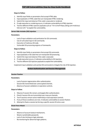 TOP 100 Vulnerabilities Step-by-Step Guide Handbook
MITHRAN
Steps to Follow:
1. Identify input fields or parameters that accept HTML data.
2. Input payloads or HTML code that can manipulate HTML rendering.
3. Submit the input and observe if the code is executed or rendered.
4. If code execution or rendering occurs, it indicates vulnerability to HTML injection.
5. Test for different HTML injection payloads such as “<h><a href=https://bing.com>malicious
link</a></h>” to exploit the vulnerability.
Server-Side Includes (SSI) Injection
Parameters:
- Lack of input validation and sanitization for SSI commands.
- Use of untrusted input in SSI commands.
- Execution of malicious SSI code.
- Vulnerable SSI processing engines or frameworks.
Steps to Follow:
1. Identify input fields or parameters that accept SSI commands.
2. Input payloads or SSI code that can manipulate SSI processing.
3. Submit the input and observe if the code is executed.
4. If code execution occurs, it indicates vulnerability to SSI injection.
5. Test for different SSI injection payloads to exploit the vulnerability.
Implement input validation and sanitize SSI commands to mitigate the risk of SSI injection.
Broken Authentication and Session Management
Session Fixation
Parameters:
- Lack of session regeneration after authentication.
- Session IDs transmitted over unencrypted channels.
- Absence of session validation or expiration controls.
Steps to Follow:
1. Observe if session IDs remain unchanged after authentication.
2. Check if session IDs are transmitted over insecure channels.
3. Test if sessions remain active indefinitely or lack expiration controls.
4. If any of these conditions are met, it indicates vulnerability to session fixation.
5. Attempt to fixate a session by forcing a specific session ID onto a user.
Brute Force Attack
Parameters:
- Absence of account lockout mechanisms.
- Weak or predictable passwords.
- Lack of rate-limiting on login attempts.
- No monitoring for abnormal login patterns.
 