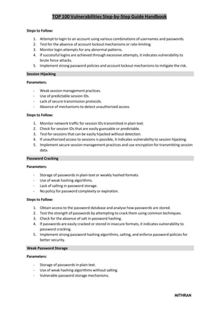 TOP 100 Vulnerabilities Step-by-Step Guide Handbook
MITHRAN
Steps to Follow:
1. Attempt to login to an account using various combinations of usernames and passwords.
2. Test for the absence of account lockout mechanisms or rate-limiting.
3. Monitor login attempts for any abnormal patterns.
4. If successful logins are achieved through excessive attempts, it indicates vulnerability to
brute force attacks.
5. Implement strong password policies and account lockout mechanisms to mitigate the risk.
Session Hijacking
Parameters:
- Weak session management practices.
- Use of predictable session IDs.
- Lack of secure transmission protocols.
- Absence of mechanisms to detect unauthorized access.
Steps to Follow:
1. Monitor network traffic for session IDs transmitted in plain text.
2. Check for session IDs that are easily guessable or predictable.
3. Test for sessions that can be easily hijacked without detection.
4. If unauthorized access to sessions is possible, it indicates vulnerability to session hijacking.
5. Implement secure session management practices and use encryption for transmitting session
data.
Password Cracking
Parameters:
- Storage of passwords in plain text or weakly hashed formats.
- Use of weak hashing algorithms.
- Lack of salting in password storage.
- No policy for password complexity or expiration.
Steps to Follow:
1. Obtain access to the password database and analyse how passwords are stored.
2. Test the strength of passwords by attempting to crack them using common techniques.
3. Check for the absence of salt in password hashing.
4. If passwords are easily cracked or stored in insecure formats, it indicates vulnerability to
password cracking.
5. Implement strong password hashing algorithms, salting, and enforce password policies for
better security.
Weak Password Storage
Parameters:
- Storage of passwords in plain text.
- Use of weak hashing algorithms without salting.
- Vulnerable password storage mechanisms.
 