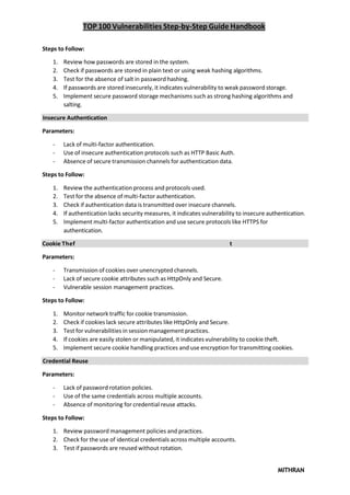 TOP 100 Vulnerabilities Step-by-Step Guide Handbook
MITHRAN
Steps to Follow:
1. Review how passwords are stored in the system.
2. Check if passwords are stored in plain text or using weak hashing algorithms.
3. Test for the absence of salt in password hashing.
4. If passwords are stored insecurely, it indicates vulnerability to weak password storage.
5. Implement secure password storage mechanisms such as strong hashing algorithms and
salting.
Insecure Authentication
Parameters:
- Lack of multi-factor authentication.
- Use of insecure authentication protocols such as HTTP Basic Auth.
- Absence of secure transmission channels for authentication data.
Steps to Follow:
1. Review the authentication process and protocols used.
2. Test for the absence of multi-factor authentication.
3. Check if authentication data is transmitted over insecure channels.
4. If authentication lacks security measures, it indicates vulnerability to insecure authentication.
5. Implement multi-factor authentication and use secure protocols like HTTPS for
authentication.
Cookie Thef t
Parameters:
- Transmission of cookies over unencrypted channels.
- Lack of secure cookie attributes such as HttpOnly and Secure.
- Vulnerable session management practices.
Steps to Follow:
1. Monitor network traffic for cookie transmission.
2. Check if cookies lack secure attributes like HttpOnly and Secure.
3. Test for vulnerabilities in session management practices.
4. If cookies are easily stolen or manipulated, it indicates vulnerability to cookie theft.
5. Implement secure cookie handling practices and use encryption for transmitting cookies.
Credential Reuse
Parameters:
- Lack of password rotation policies.
- Use of the same credentials across multiple accounts.
- Absence of monitoring for credential reuse attacks.
Steps to Follow:
1. Review password management policies and practices.
2. Check for the use of identical credentials across multiple accounts.
3. Test if passwords are reused without rotation.
 
