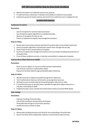 TOP 100 Vulnerabilities Step-by-Step Guide Handbook
MITHRAN
4. Monitor for patterns of credential reuse across accounts.
5. If credential reuse is observed, it indicates vulnerability to credential reuse attacks.
6. Implement password rotation policies and monitor for credential reuse to mitigate the risk.
Sensitive Data Exposure
Inadequate Encryption
Parameters:
- Lack of encryption for sensitive data transmission.
- Use of weak encryption algorithms or outdated protocols.
- Absence of encryption for data at rest.
- Failure to implement encryption key management practices.
Steps to Follow:
1. Review data transmission protocols and check if sensitive data is transmitted in plain text.
2. Assess encryption algorithms and protocols used for their strength and security.
3. Check if data at rest is stored without encryption.
4. Examine encryption key management practices to ensure proper handling and protection of
encryption keys.
5. If any of these conditions are met, it indicates vulnerability to inadequate encryption.
Insecure Direct Object References (IDOR)
Parameters:
- Direct access to objects or resources without proper authorization.
- Lack of access controls or authorization checks.
- Exposure of sensitive data through predictable object references.
Steps to Follow:
1. Identify resources or objects accessible through direct references.
2. Test if authorization checks are enforced for accessing these resources.
3. Attempt to access sensitive data by manipulating object references or URLs.
4. If unauthorized access to sensitive data is possible through direct object references, it
indicates vulnerability to IDOR.
5. Implement proper access controls and authorization checks to prevent IDOR attacks.
Data Leakage
Parameters:
- Improper handling of sensitive data.
- Lack of data masking or anonymization techniques.
- Vulnerable data storage or transmission practices.
- Insufficient access controls on data.
Steps to Follow:
1. Review data handling processes and check for any mishandling of sensitive data.
2. Assess if sensitive data is adequately masked or anonymized to protect privacy.
 