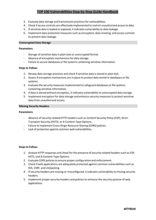 TOP 100 Vulnerabilities Step-by-Step Guide Handbook
MITHRAN
3. Evaluate data storage and transmission practices for vulnerabilities.
4. Check if access controls are effectively implemented to restrict unauthorized access to data.
5. If sensitive data is leaked or exposed, it indicates vulnerability to data leakage.
6. Implement data protection measures such as encryption, data masking, and access controls
to prevent data leakage.
Unencrypted Data Storage
Parameters:
- Storage of sensitive data in plain text or unencrypted format.
- Absence of encryption mechanisms for data storage.
- Failure to secure databases or file systems containing sensitive information.
Steps to Follow:
1. Review data storage practices and check if sensitive data is stored in plain text.
2. Assess if encryption mechanisms are in place to protect data stored in databases or file
systems.
3. Evaluate the security measures implemented to safeguard databases or file systems
containing sensitive information.
4. If data is stored without encryption, it indicates vulnerability to unencrypted data storage.
5. Implement encryption for data storage and enhance security measures to protect sensitive
data from unauthorized access.
Missing Security Headers
Parameters:
- Absence of security-related HTTP headers such as Content Security Policy (CSP), Strict-
Transport-Security (HSTS), or X-Content-Type-Options.
- Failure to implement Cross-Origin Resource Sharing (CORS) policies.
- Lack of protection against common web vulnerabilities.
Steps to Follow:
1. Analyze HTTP responses and check for the presence of security-related headers such as CSP,
HSTS, and X-Content-Type-Options.
2. Evaluate CORS policies to ensure proper configuration and enforcement.
3. Check if web applications are adequately protected against common vulnerabilities such as
XSS, CSRF, and clickjacking.
4. If security headers are missing or misconfigured, it indicates vulnerability to missing security
headers.
5. Implement proper security headers and policies to enhance the security posture of web
applications.
 